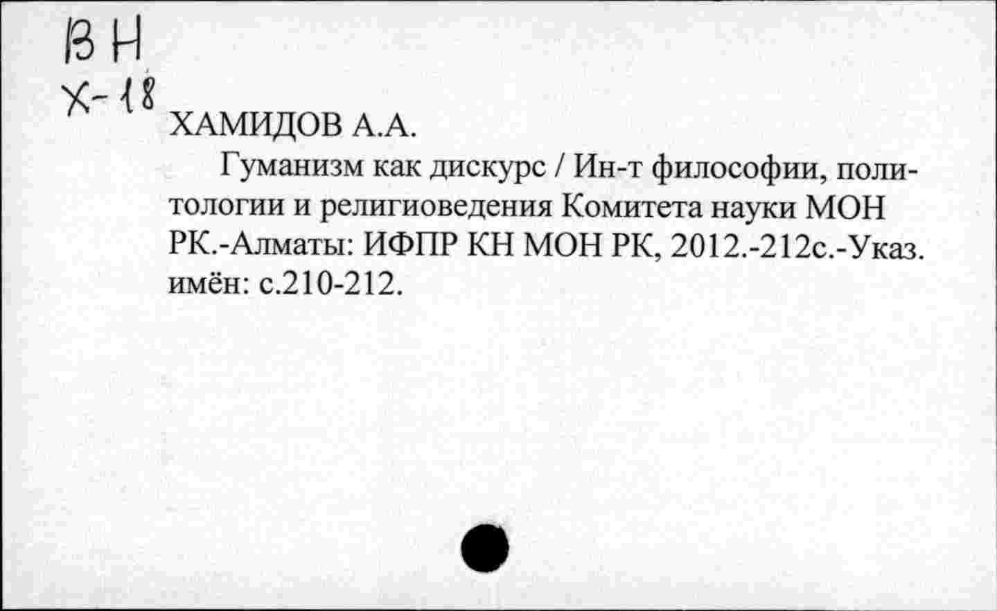 ﻿и
ХАМИДОВ А.А.
Гуманизм как дискурс / Ин-т философии, политологии и религиоведения Комитета науки МОН РК.-Алматы: ИФПР КН МОН РК, 2012.-212с.-Указ. имён: с.210-212.